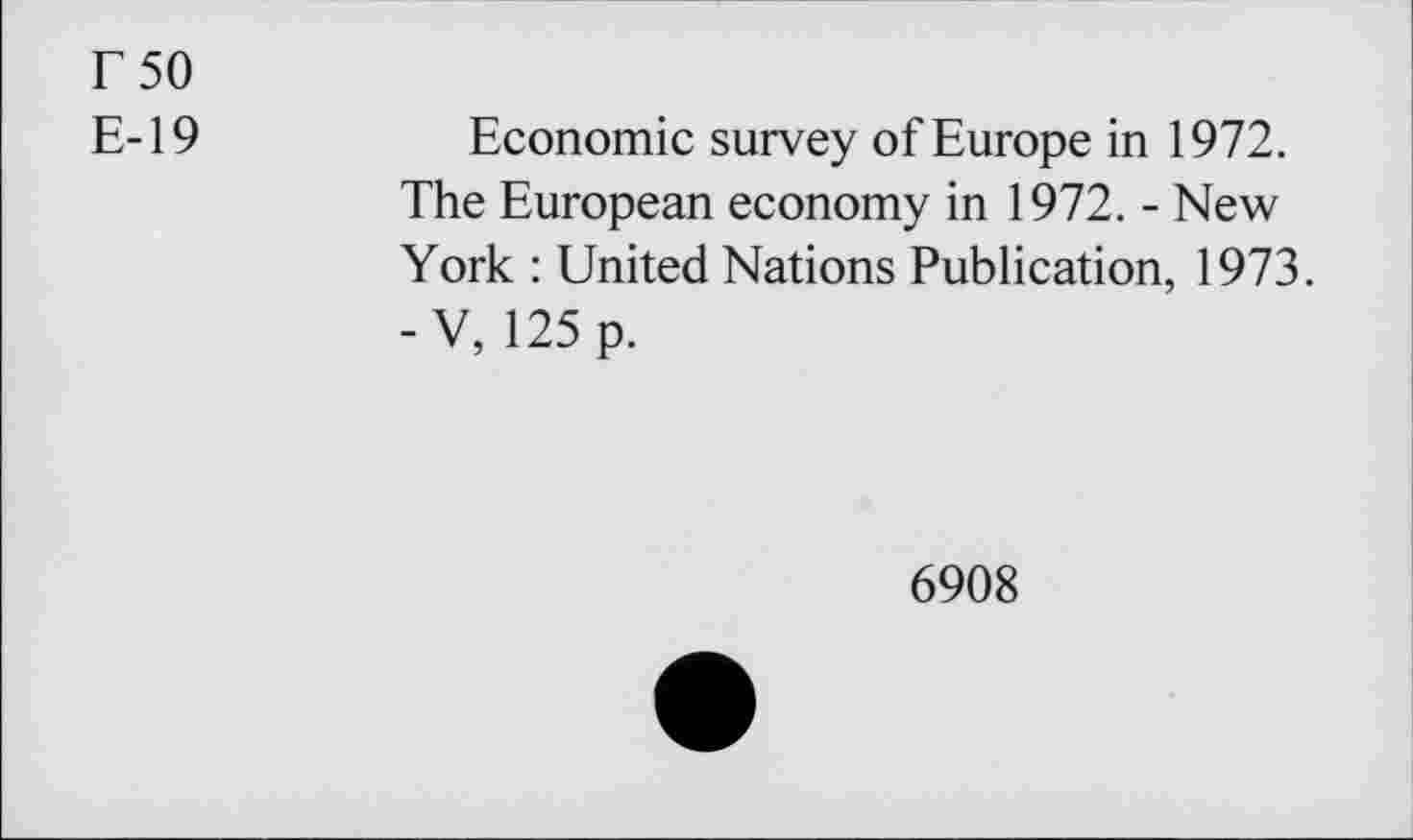 ﻿r 50
E-19
Economic survey of Europe in 1972. The European economy in 1972. - New York : United Nations Publication, 1973.
- V, 125 p.
6908